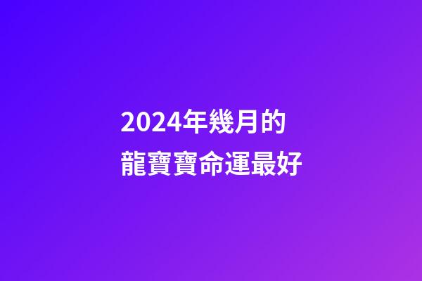 2024年幾月的龍寶寶命運最好(十二生肖在哪月出生最好？準!)-第1張-觀點-玄機派