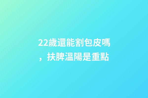 22歲還能割包皮嗎，扶脾溫陽是重點-第1張-觀點-玄機派