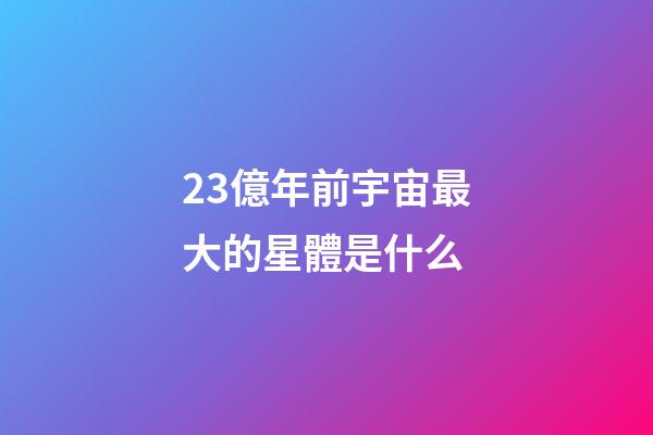 23億年前宇宙最大的星體是什么