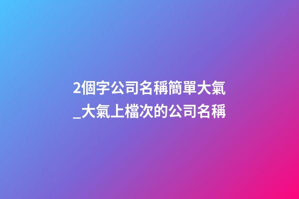 2個字公司名稱簡單大氣_大氣上檔次的公司名稱