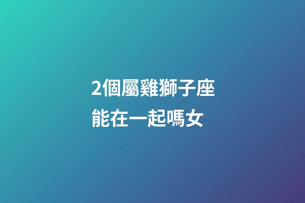 2個屬雞獅子座能在一起嗎女-第1張-星座運勢-玄機派