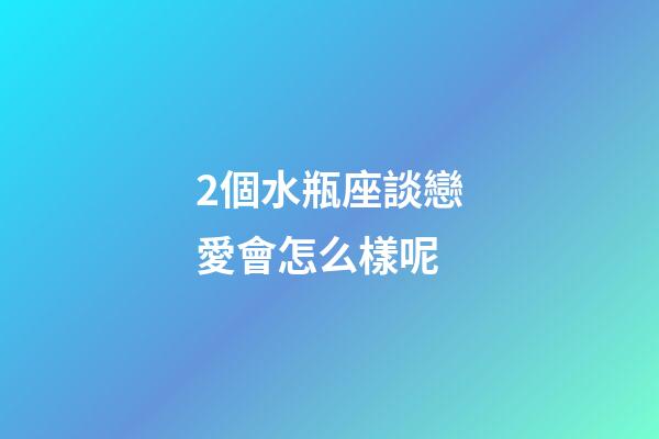 2個水瓶座談戀愛會怎么樣呢-第1張-星座運勢-玄機派