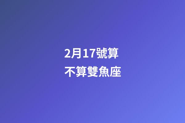2月17號算不算雙魚座-第1張-星座運勢-玄機派
