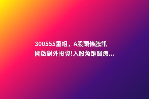 300555重組，A股頭條騰訊開啟對外投資!入股魚躍醫療子公司;大米正醞釀漲價風暴