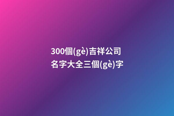 300個(gè)吉祥公司名字大全三個(gè)字-第1張-公司起名-玄機(jī)派