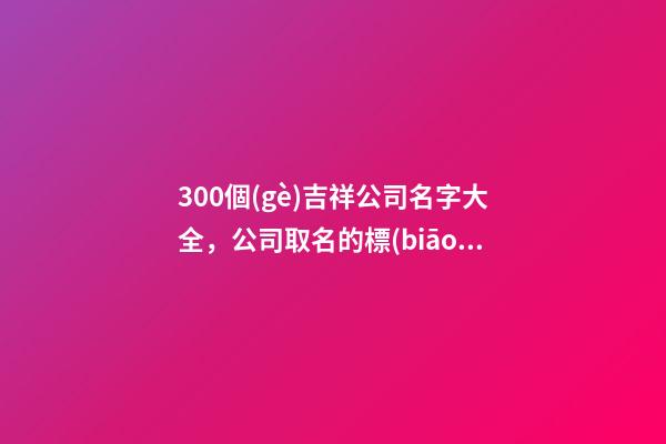 300個(gè)吉祥公司名字大全，公司取名的標(biāo)準(zhǔn)有那些-第1張-公司起名-玄機(jī)派