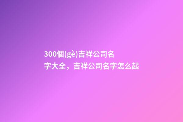 300個(gè)吉祥公司名字大全，吉祥公司名字怎么起