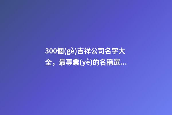 300個(gè)吉祥公司名字大全，最專業(yè)的名稱選取方案！