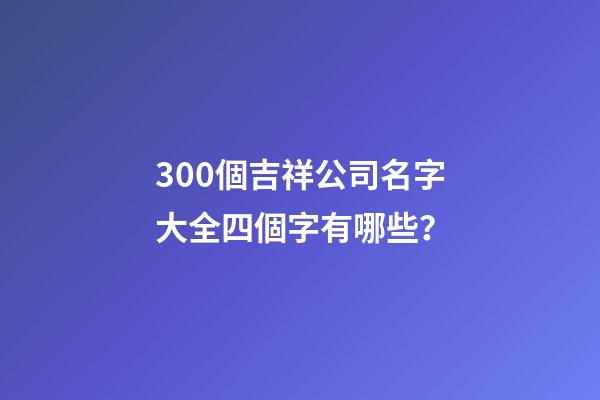 300個吉祥公司名字大全四個字有哪些？-第1張-公司起名-玄機派