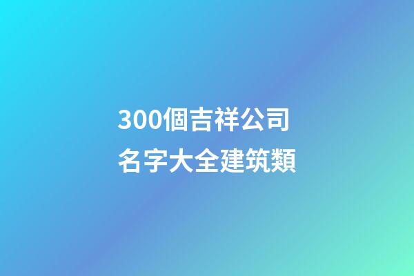 300個吉祥公司名字大全建筑類-第1張-公司起名-玄機派