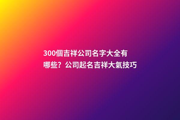 300個吉祥公司名字大全有哪些？公司起名吉祥大氣技巧-第1張-公司起名-玄機派
