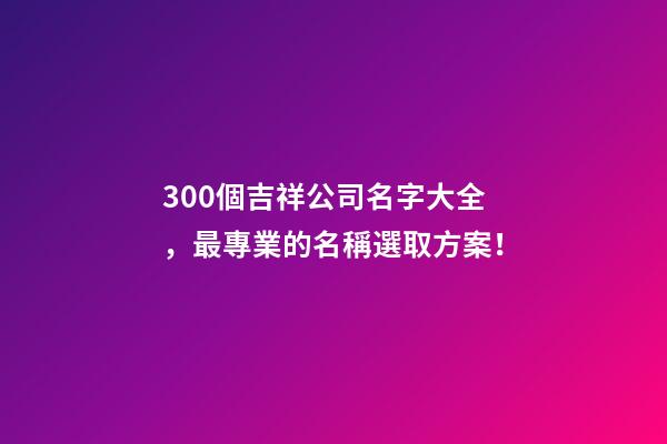 300個吉祥公司名字大全，最專業的名稱選取方案！