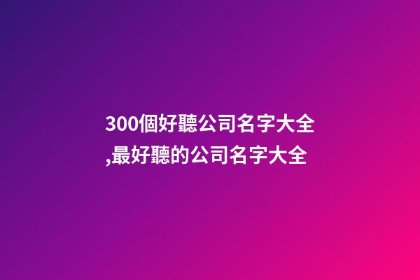 300個好聽公司名字大全,最好聽的公司名字大全-第1張-公司起名-玄機派