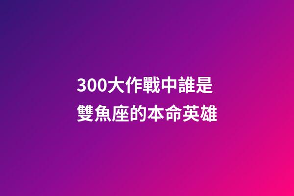 300大作戰中誰是雙魚座的本命英雄-第1張-星座運勢-玄機派