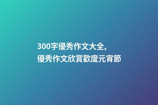 300字優秀作文大全,優秀作文欣賞歡度元宵節-第1張-觀點-玄機派