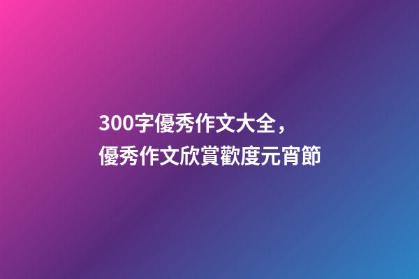 300字優秀作文大全，優秀作文欣賞歡度元宵節-第1張-觀點-玄機派