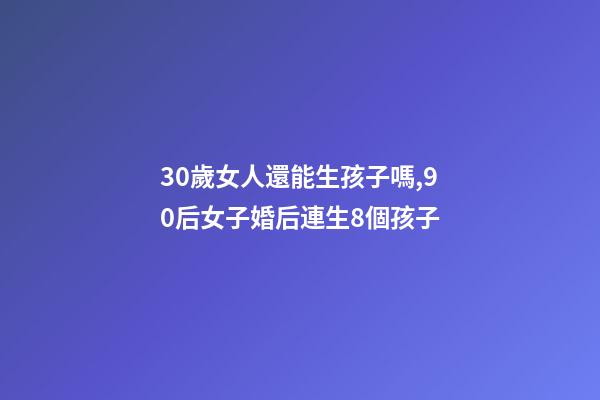 30歲女人還能生孩子嗎,90后女子婚后連生8個孩子-第1張-觀點-玄機派