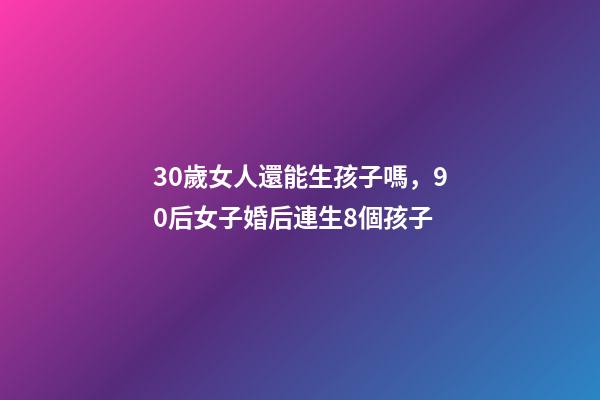 30歲女人還能生孩子嗎，90后女子婚后連生8個孩子-第1張-觀點-玄機派
