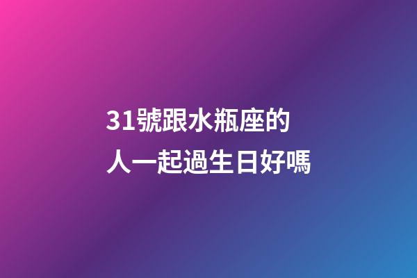 31號跟水瓶座的人一起過生日好嗎-第1張-星座運勢-玄機派