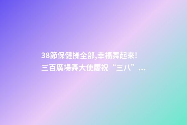 38節保健操全部,幸福舞起來!三百廣場舞大使慶祝“三八”節-第1張-觀點-玄機派