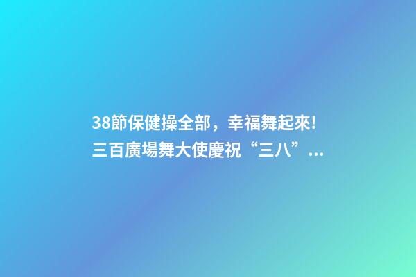 38節保健操全部，幸福舞起來!三百廣場舞大使慶祝“三八”節-第1張-觀點-玄機派