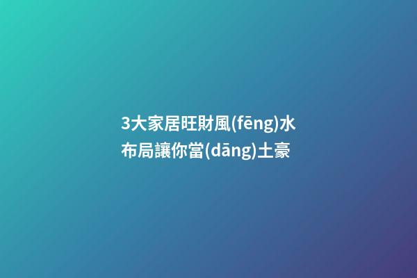3大家居旺財風(fēng)水布局讓你當(dāng)土豪