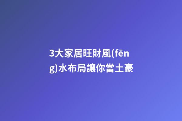 3大家居旺財風(fēng)水布局讓你當土豪