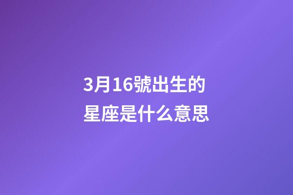 3月16號出生的星座是什么意思-第1張-星座運勢-玄機派