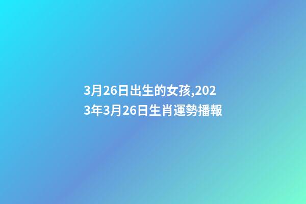 3月26日出生的女孩,2023年3月26日生肖運勢播報-第1張-觀點-玄機派