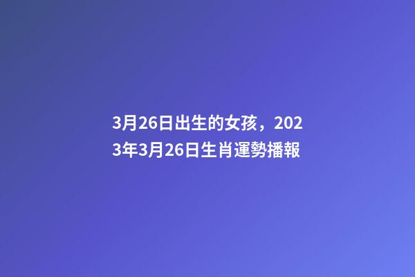 3月26日出生的女孩，2023年3月26日生肖運勢播報-第1張-觀點-玄機派