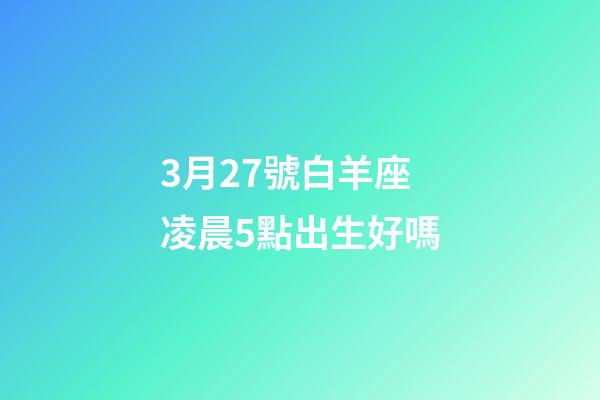 3月27號白羊座凌晨5點出生好嗎-第1張-星座運勢-玄機派