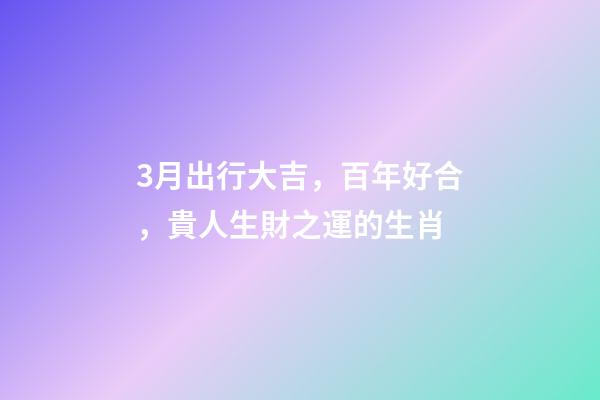 3月出行大吉，百年好合，貴人生財之運的生肖-第1張-觀點-玄機派