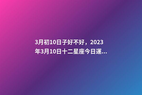3月初10日子好不好，2023年3月10日十二星座今日運(yùn)勢(shì)解析短暫暗淡后未來大爆發(fā)!-第1張-觀點(diǎn)-玄機(jī)派