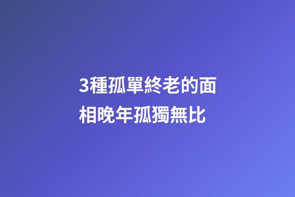 3種孤單終老的面相晚年孤獨無比
