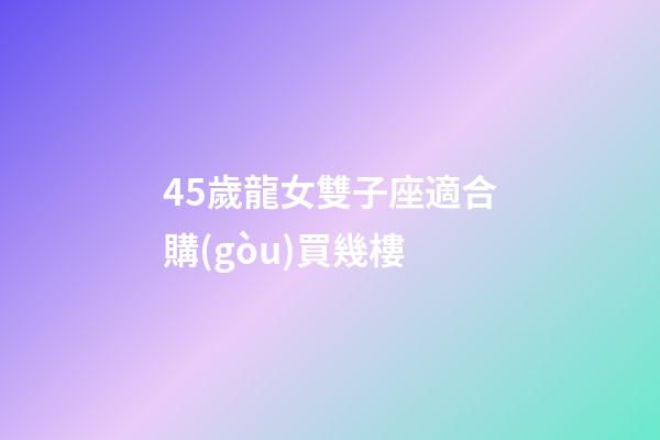 45歲龍女雙子座適合購(gòu)買幾樓-第1張-星座運(yùn)勢(shì)-玄機(jī)派