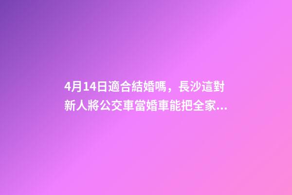 4月14日適合結婚嗎，長沙這對新人將公交車當婚車能把全家人的幸福都裝上-第1張-觀點-玄機派