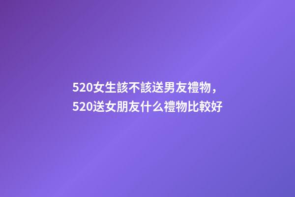 520女生該不該送男友禮物，520送女朋友什么禮物比較好
