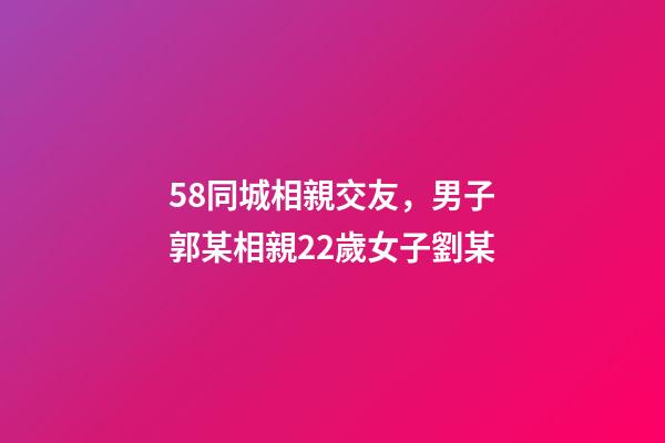 58同城相親交友，男子郭某相親22歲女子劉某-第1張-觀點-玄機派