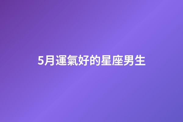 5月運氣好的星座男生-第1張-星座運勢-玄機派