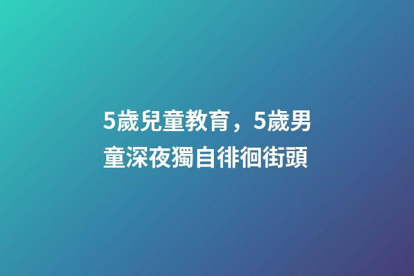 5歲兒童教育，5歲男童深夜獨自徘徊街頭-第1張-觀點-玄機派
