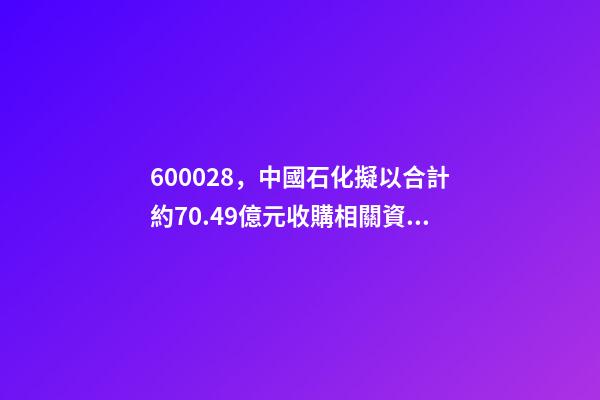 600028，中國石化(600028.SH)擬以合計約70.49億元收購相關資產及負債-第1張-觀點-玄機派