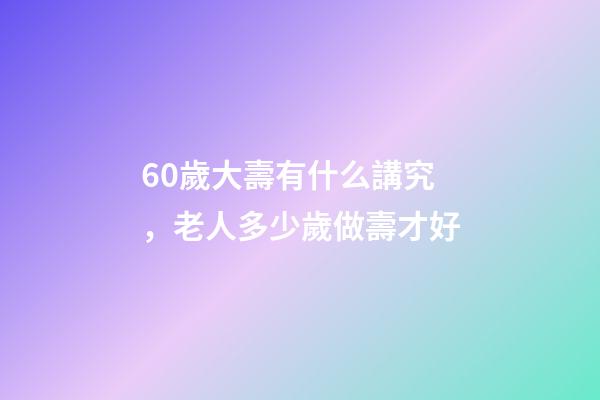 60歲大壽有什么講究，老人多少歲做壽才好-第1張-觀點-玄機派