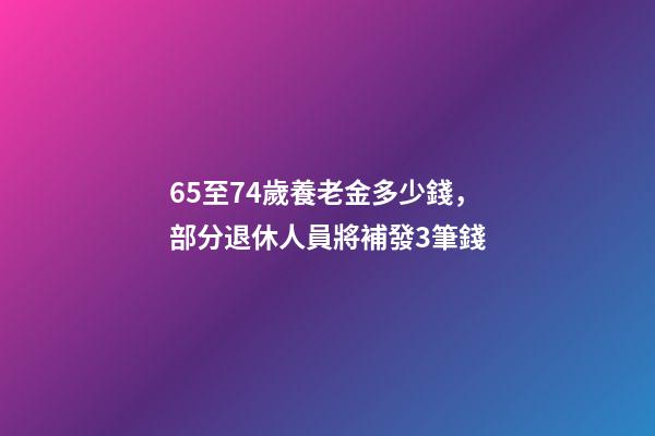 65至74歲養老金多少錢，部分退休人員將補發3筆錢-第1張-觀點-玄機派