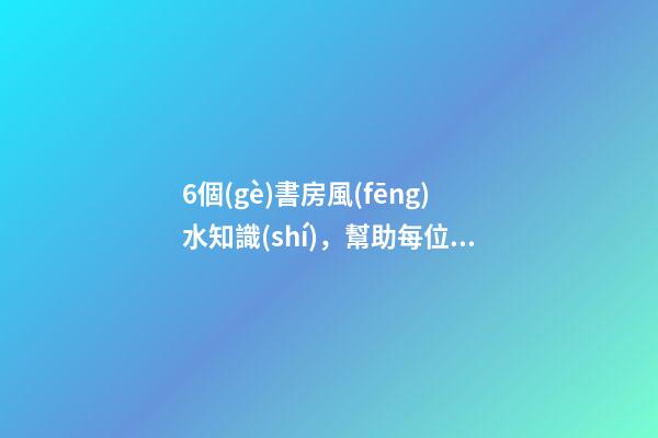 6個(gè)書房風(fēng)水知識(shí)，幫助每位家長(zhǎng)打造出高材生！