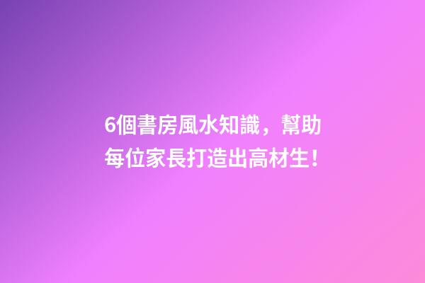 6個書房風水知識，幫助每位家長打造出高材生！