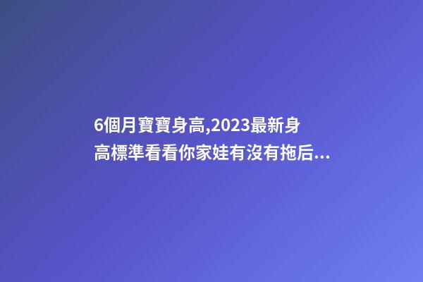 6個月寶寶身高,2023最新身高標準看看你家娃有沒有拖后腿-第1張-觀點-玄機派
