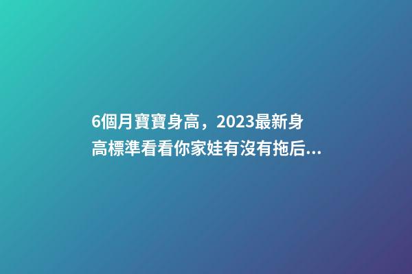 6個月寶寶身高，2023最新身高標準看看你家娃有沒有拖后腿-第1張-觀點-玄機派