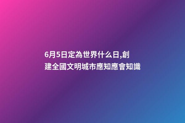 6月5日定為世界什么日,創建全國文明城市應知應會知識-第1張-觀點-玄機派