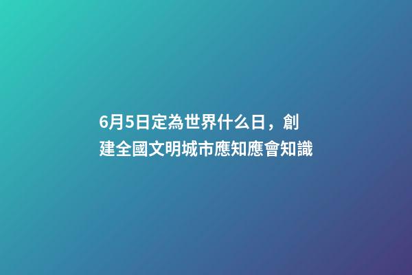 6月5日定為世界什么日，創建全國文明城市應知應會知識-第1張-觀點-玄機派