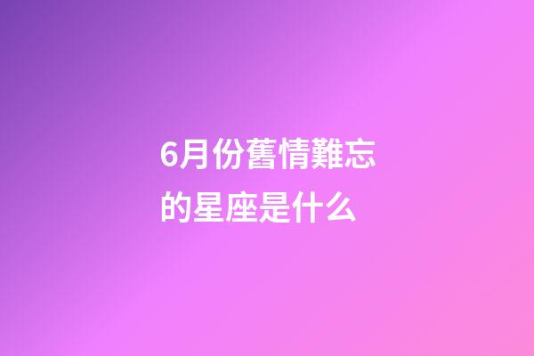 6月份舊情難忘的星座是什么-第1張-星座運勢-玄機派